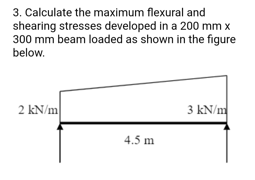 3. Calculate the maximum flexural and
shearing stresses developed in a 200 mm x
300 mm beam loaded as shown in the figure
below.
2 kN/m
3 kN/m
4.5 m
