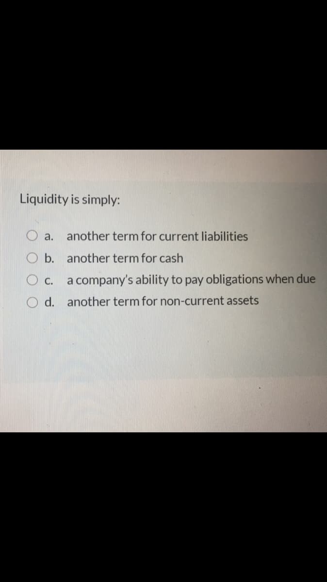 Liquidity is simply:
a.
another term for current liabilities
b. another term for cash
C. a company's ability to pay obligations when due
d. another term for non-current assets
