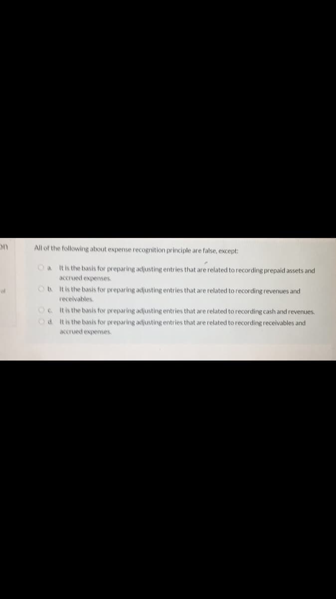 on
All of the following about expense recognition principle are false, except:
O a
It is the basis for preparing adjusting entries that are related to recording prepaid assets and
accrued expenses.
of
O4 tisthe basis for preparing adjusting entries that are related to recording revenues and
receivables.
It is the basis for preparing adjusting entries that are related to recording cash and revenues,
Od Itis the basis for preparing adjusting entries that are related to recording receivables and
accrued expenses.
