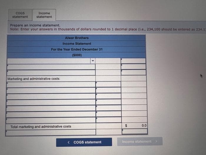 COGS
statement
Income
statement
Prepare an income statement.
Note: Enter your answers in thousands of dollars rounded to 1 decimal place (i.e., 234,100 should be entered as 234.1]
Alwar Brothers
Income Statement
For the Year Ended December 31
($000)
Marketing and administrative costs:
Total marketing and administrative costs
<COGS statement
$
0.0
Income statement >