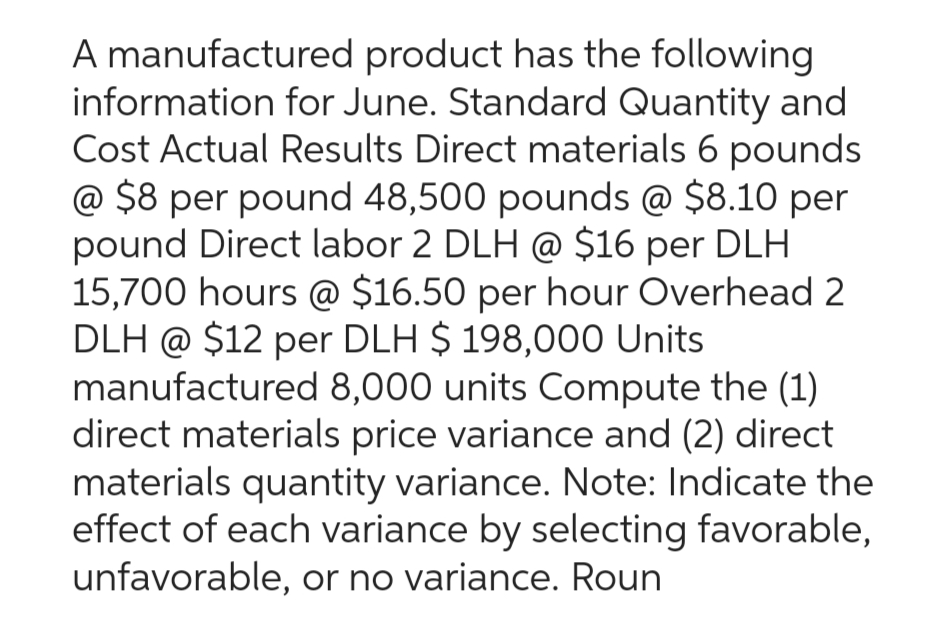 A manufactured product has the following
information for June. Standard Quantity and
Cost Actual Results Direct materials 6 pounds
@ $8 per pound 48,500 pounds @ $8.10 per
pound Direct labor 2 DLH @ $16 per DLH
15,700 hours @ $16.50 per hour Overhead 2
DLH @ $12 per DLH $ 198,000 Units
manufactured 8,000 units Compute the (1)
direct materials price variance and (2) direct
materials quantity variance. Note: Indicate the
effect of each variance by selecting favorable,
unfavorable, or no variance. Roun