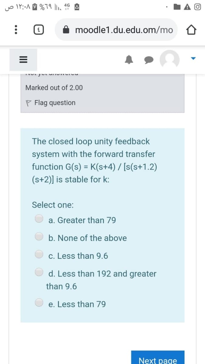 4G A
moodle1.du.edu.om/mo
Marked out of 2.00
P Flag question
The closed loop unity feedback
system with the forward transfer
function G(s) = K(s+4) / [s(s+1.2)
(s+2)] is stable for k:
Select one:
a. Greater than 79
b. None of the above
c. Less than 9.6
d. Less than 192 and greater
than 9.6
e. Less than 79
Next page
II
