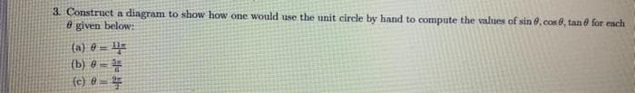 3. Construct a diagram to show how one would use the unit circle by hand to compute the values of sin 6, cos0, tan e for ench
8 given below:
(a} 0 = U=
(b) @ =
(e) @ =
