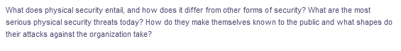 What does physical security entail, and how does it differ from other forms of security? What are the most
serious physical security threats today? How do they make themselves known to the public and what shapes do
their attacks against the organization take?
