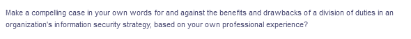Make a compelling case in your own words for and against the benefits and drawbacks of a division of duties in an
organization's in formation security strategy, based on your own professional experience?
