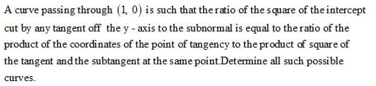 A curve passing through (1, 0) is such that the ratio of the square of the intercept
cut by any tangent off the y - axis to the subnormal is equal to the ratio of the
product of the coordinates of the point of tangency to the product of square of
the tangent and the subtangent at the same point.Determine all such possible
curves.
