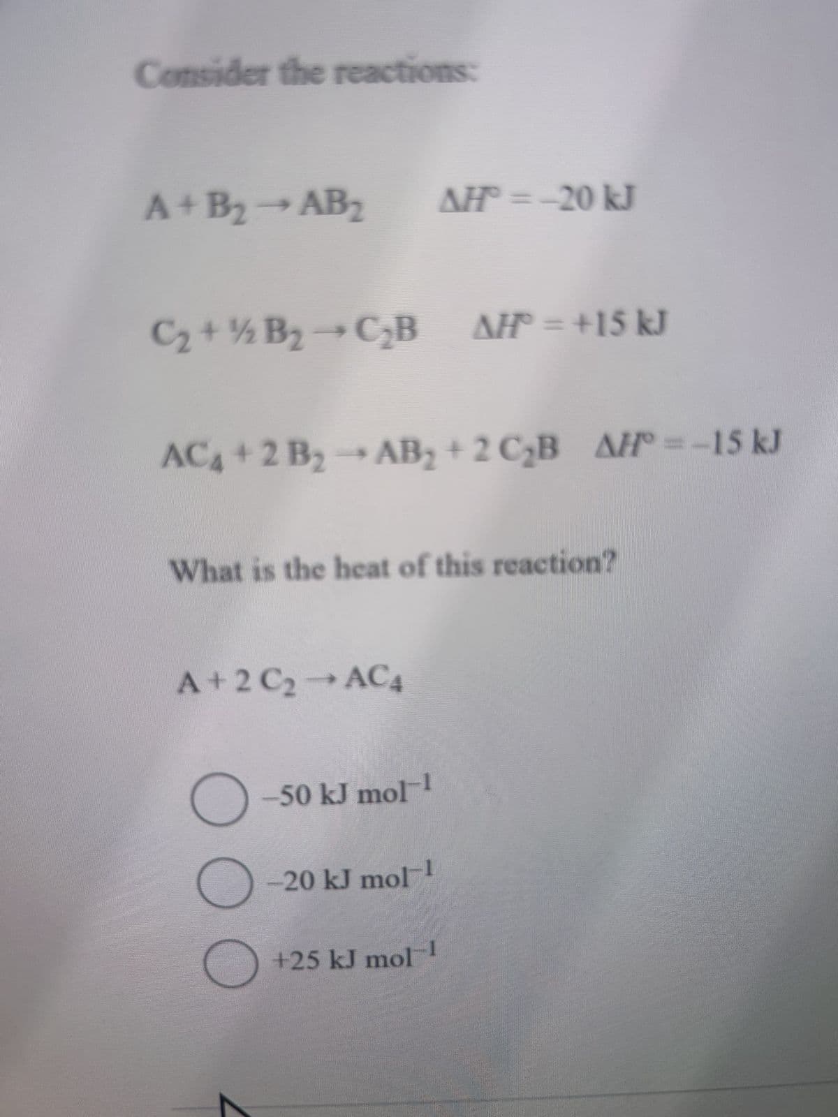 Consider the reactions:
A+B₂-AB2 AH=-20 kJ
½
C₂+ B₂-CB AH = +15 kJ
AC4+2 B2 → AB₂+2 C₂B AH°=-15 kJ
What is the heat of this reaction?
A+2 C2 → AC4
☐ -50 kJ mol-1
-20 kJ mol
+25 kJ mol