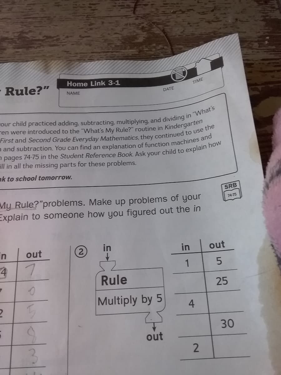 Home Link 3-1
- Rule?"
TIME
NAME
DATE
ill in all the missing parts for these problems.
ak to school tomorrow.
SRB
My Rule?"problems. Make up problems of your
Explain to someone how you figured out the in
74-75
in
out
in
in
out
52
Rule
1
25
Multiply by 5
30
out
4-
2.
