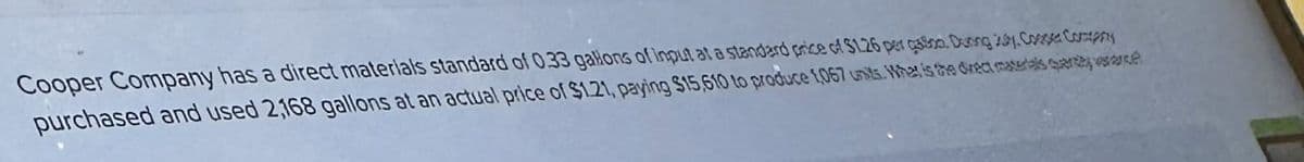 Cooper Company has a direct materials standard of 0.33 gallons of input at a standard price of $126 per gas. During Core Comp
purchased and used 2168 gallons at an actual price of $1.21, paying $15,610 to produce 1,067 units. What is the direct matelas query wee