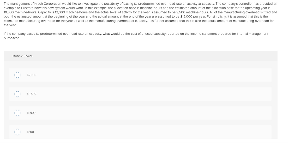 The management of Krach Corporation would like to investigate the possibility of basing its predetermined overhead rate on activity at capacity. The company's controller has provided an
example to illustrate how this new system would work. In this example, the allocation base is machine-hours and the estimated amount of the allocation base for the upcoming year is
10,000 machine-hours. Capacity is 12,000 machine-hours and the actual level of activity for the year is assumed to be 9,500 machine-hours. All of the manufacturing overhead is fixed and
both the estimated amount at the beginning of the year and the actual amount at the end of the year are assumed to be $12,000 per year. For simplicity, it is assumed that this is the
estimated manufacturing overhead for the year as well as the manufacturing overhead at capacity. It is further assumed that this is also the actual amount of manufacturing overhead for
the year.
If the company bases its predetermined overhead rate on capacity, what would be the cost of unused capacity reported on the income statement prepared for internal management
purposes?
Multiple Choice
$2,000
$2,500
$1,900
$600

