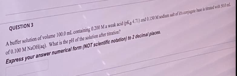 QUESTION 3
A buffer solution of volume 100.0 mL containing 0.200 M a weak acid (pKa 4.71) and 0.150 M sodium salt of it's conjugate base is titrated with 50.0 mL
of 0.100 M NaOH(aq). What is the pH of the solution after titration?
Express your answer numerical form (NOT scientific notation) to 2 decimal places.