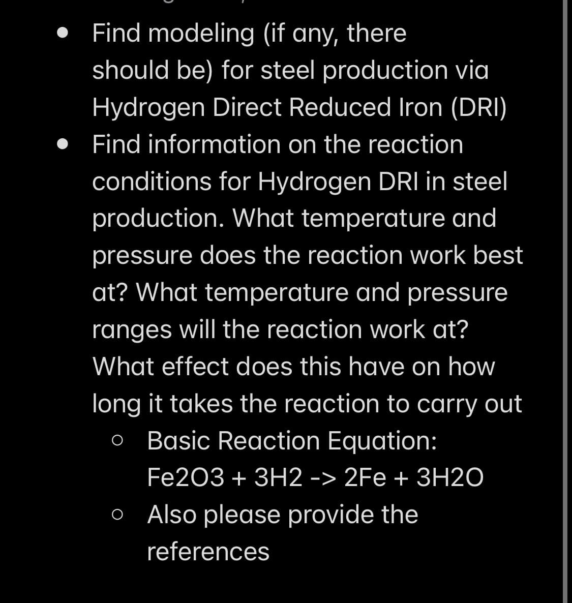 Find modeling (if any, there
should be) for steel production via
Hydrogen Direct Reduced Iron (DRI)
Find information on the reaction
conditions for Hydrogen DRI in steel
production. What temperature and
pressure does the reaction work best
at? What temperature and pressure
ranges will the reaction work at?
What effect does this have on how
long it takes the reaction to carry out
O Basic Reaction Equation:
Fe2O3 + 3H2 -> 2Fe + 3H2O
Also please provide the
references