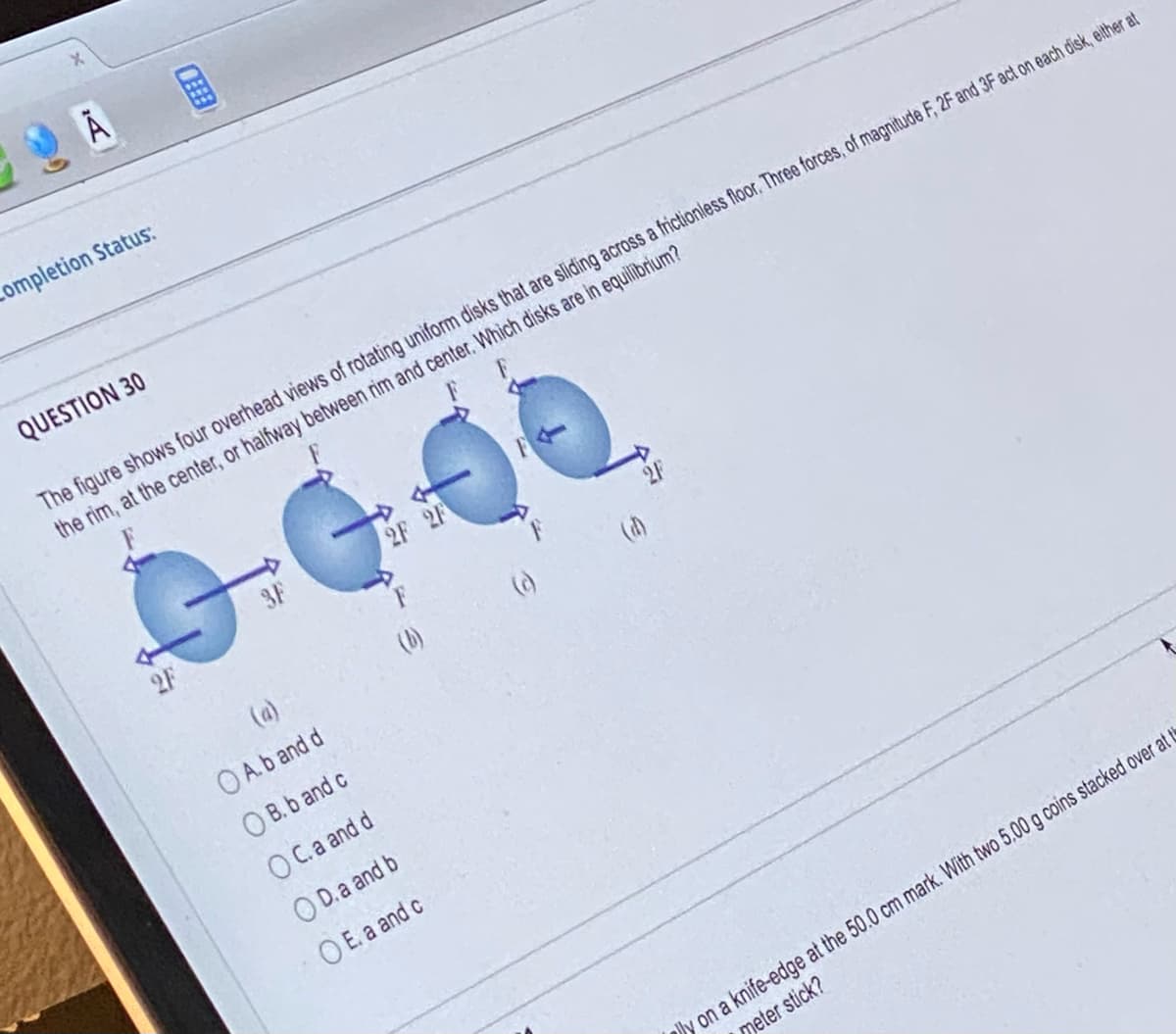 Completion Status:
QUESTION 30
The figure shows four overhead views of rotating uniform disks that are sliding across a frictionless floor. Three forces, of magnitude F, 2F and 3F act on each disk, either at
the rim, at the center, or halfway between rim and center. Which disks are in equilibrium?
G
A. b and d
OB. b and c
OC.a and d
OD.a and b
OE. a and c
2F 2F
(b)
(c)
y on a knife-edge at the 50.0 cm mark. With two 5,00 g coins stacked over at t
meter stick?