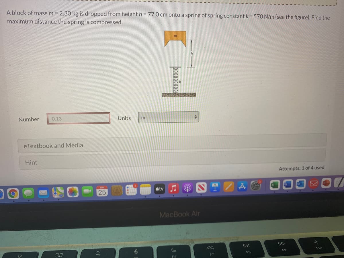 ### Problem Statement:

A block of mass \( m = 2.30 \, \text{kg} \) is dropped from a height \( h = 77.0 \, \text{cm} \) onto a spring of spring constant \( k = 570 \, \text{N/m} \) (see the figure). Find the maximum distance the spring is compressed.

**Figure Explanation:**

The illustration includes:
1. A block labeled with mass \( m \).
2. The block is shown at a height \( h \) above a spring.
3. A spring at the bottom, with no compression initially.

### Solution Field:

- Number: [Input box showing "0.13"]
- Units: m (dropdown)

### Additional Resources:

- eTextbook and Media [Button]
- Hint [Button]

Attempts: 1 of 4 used

---

In the provided figure, a block is poised above a spring ready to be released to fall and compress the spring below it. The task is to determine how much the spring will compress under the impact of the block when it is dropped from the given height. 

To develop a solution, one would primarily engage with principles from mechanics involving potential energy and Hooke's law. 

Key computational steps might involve:
1. Calculating the potential energy of the falling block.
2. Equating the potential energy to the spring's potential energy at maximum compression to find the compression distance.

For elaboration on theoretical underpinnings, numeric integration examples, and related problems, users can refer to the eTextbook and Media section. If further assistance is required, users can click the Hint button.

---
Remember to always cross-confirm each step for accuracy and comprehension. Understanding the fundamental physics will help solve similar real-world problems effectively.
