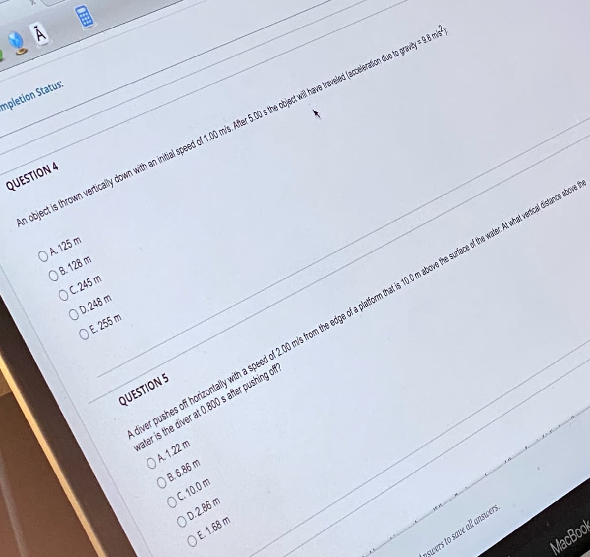 mpletion Status:
QUESTION 4
CHE
An object is thrown vertically down with an initial speed of 1.00 m/s. After 5.00 s the object will have traveled (acceleration due to gravity = 9.8 m/s2):
OA. 125 m
OB. 128 m
OC. 245 m
OD.248 m
O E. 255 m
QUESTION 5
A diver pushes off horizontally with a speed of 2.00 m/s from the edge of a platform that is 10.0 m above the surface of the water. At what vertical distance above the
water is the diver at 0.800 s after pushing off?
OA. 1.22 m
OB. 6.86 m
OC. 10.0 m
OD.2.86 m
OE. 1.68 m
nswers to save all answers.
MacBook