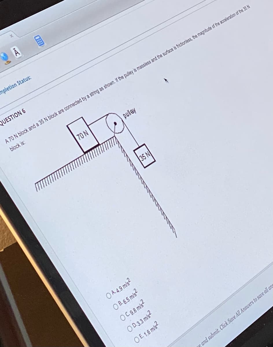 14
impletion Status:
QUESTION 6
OFEE
70 N
pulley
A 70 N block and a 35 N block are connected by a string as shown. If the pulley is massless and the surface is frictionless, the magnitude of the acceleration of the 35 N
block is:
OA.4.9 m/s²
OB. 6.5 m/s²
OC. 9.8 m/s²
OD.3.3 m/s2
OE. 1.6 m/s2
35 N
e and submit. Click Save All Answers to save all ans