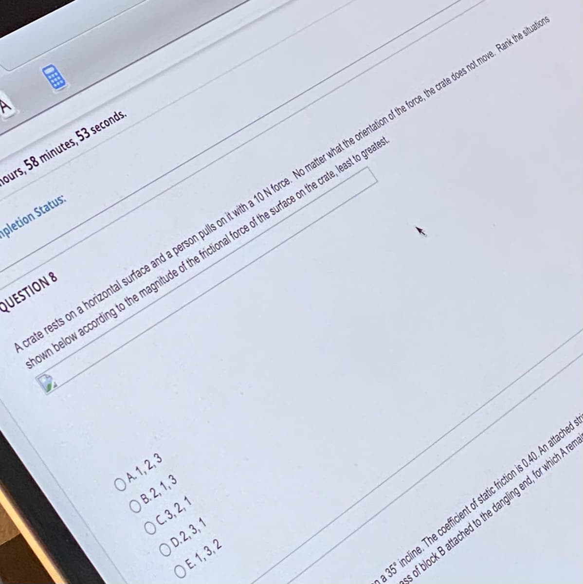 hours, 58 minutes, 53 seconds.
pletion Status:
QUESTION 8
A crate rests on a horizontal surface and a person pulls on it with a 10 N force. No matter what the orientation of the force, the crate does not move. Rank the situations
shown below according to the magnitude of the frictional force of the surface on the crate, least to greatest.
OA. 1,2,3
OB. 2, 1,3
OC. 3, 2, 1
OD. 2, 3, 1
OE. 1,3,2
a 35° incline. The coefficient of static friction is 0.40. An attached stris
ss of block B attached to the dangling end, for which A remais