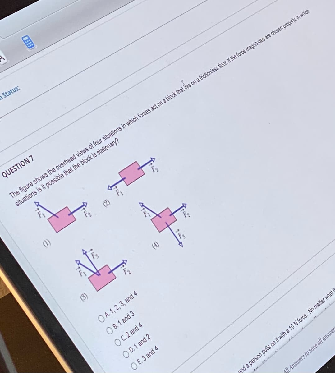 Status:
THE
QUESTION 7
The figure shows the overhead views of four situations in which forces act on a block that es on a frictionless floor. If the force magnitudes are chosen properly, in which
situations is it possible that the block is stationary?
(3)
OA. 1, 2, 3, and 4
OB. 1 and 3
OC.2 and 4
OD.1 and 2
OE. 3 and 4
4.
and a person pulls on it with a 10 N force. No matter what th
All Answers to save all answer