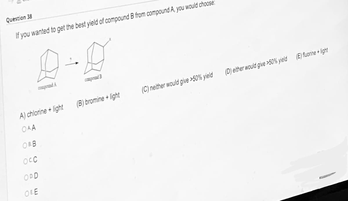 Question 38
If you wanted to get the best yield of compound B from compound A, you would choose:
A) chlorine +
OAA
OBB
compound A
OCC
ODD
Ο.Ε.Ε
light
هشته
compound B
(B) bromine+light
(C) neither would give >50% yield
(D) either would give >50% yield
(E) fluorine+light