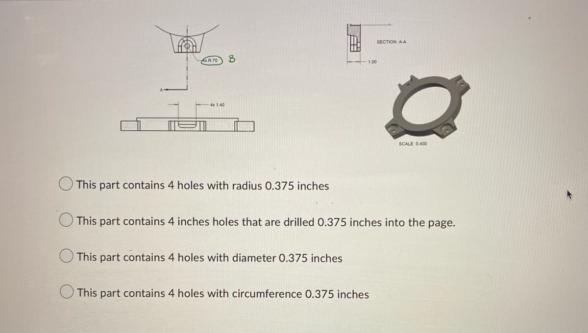 Ax R.70
4x 1.40
B
This part contains 4 holes with radius 0.375 inches
1.00
This part contains 4 holes with diameter 0.375 inches
SECTION A-A
This part contains 4 inches holes that are drilled 0.375 inches into the page.
This part contains 4 holes with circumference 0.375 inches
SCALE 0,400
+