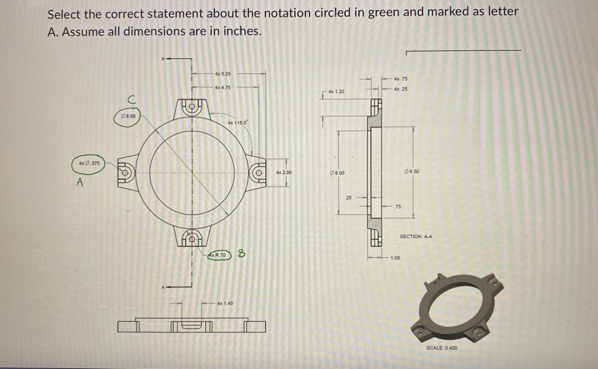 Select the correct statement about the notation circled in green and marked as letter
A. Assume all dimensions are in inches.
4x0.375
A
8.00
\9\/
4x 5.25
4x 4.75
4x R.70
4x 115.0
4x 1.40
THY
4x 2.00
4x 1.20
Ø6.00
25
4x.75
4x 25
75
Ø6.50
SECTION A-A
1.00
O
SCALE 0.400