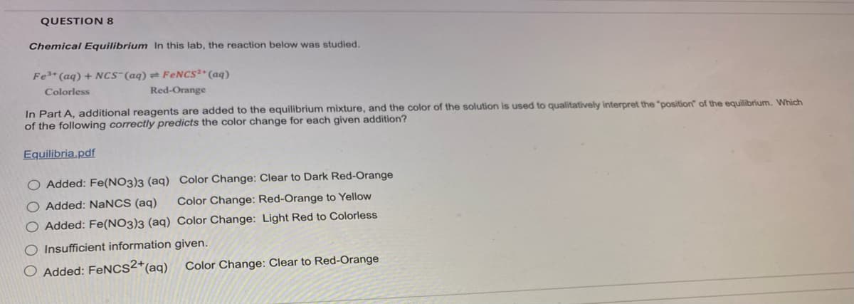 QUESTION 8
Chemical Equilibrium In this lab, the reaction below was studied.
Fe³+ (aq) + NCS (aq) FeNCS2+ (aq)
Colorless
Red-Orange
In Part A, additional reagents are added to the equilibrium mixture, and the color of the solution is used to qualitatively interpret the "position" of the equilibrium. Which
of the following correctly predicts the color change for each given addition?
Equilibria.pdf
O Added: Fe(NO3)3 (aq) Color Change: Clear to Dark Red-Orange
O Added: NaNCS (aq)
Color Change: Red-Orange to Yellow
O Added: Fe(NO3)3 (aq) Color Change: Light Red to Colorless
O Insufficient information given.
O Added: FeNCS2+ (aq)
Color Change: Clear to Red-Orange