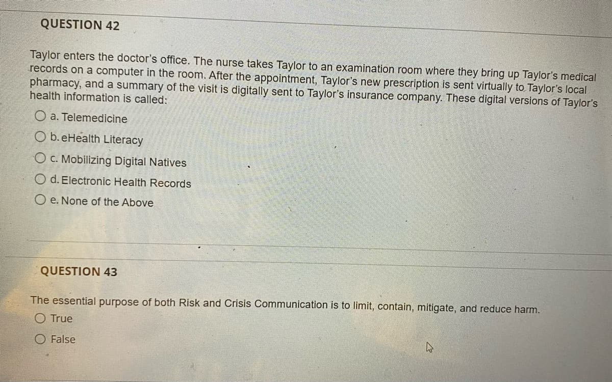 QUESTION 42
Taylor enters the doctor's office. The nurse takes Taylor to an examination room where they bring up Taylor's medical
records on a computer in the room. After the appointment, Taylor's new prescription is sent virtually to Taylor's local
pharmacy, and a summary of the visit is digitally sent to Taylor's insurance company. These digital versions of Taylor's
health information is called:
a. Telemedicine
Ob. eHealth Literacy
O c. Mobilizing Digital Natives
d. Electronic Health Records
e. None of the Above
QUESTION 43
The essential purpose of both Risk and Crisis Communication is to limit, contain, mitigate, and reduce harm.
True
False
4