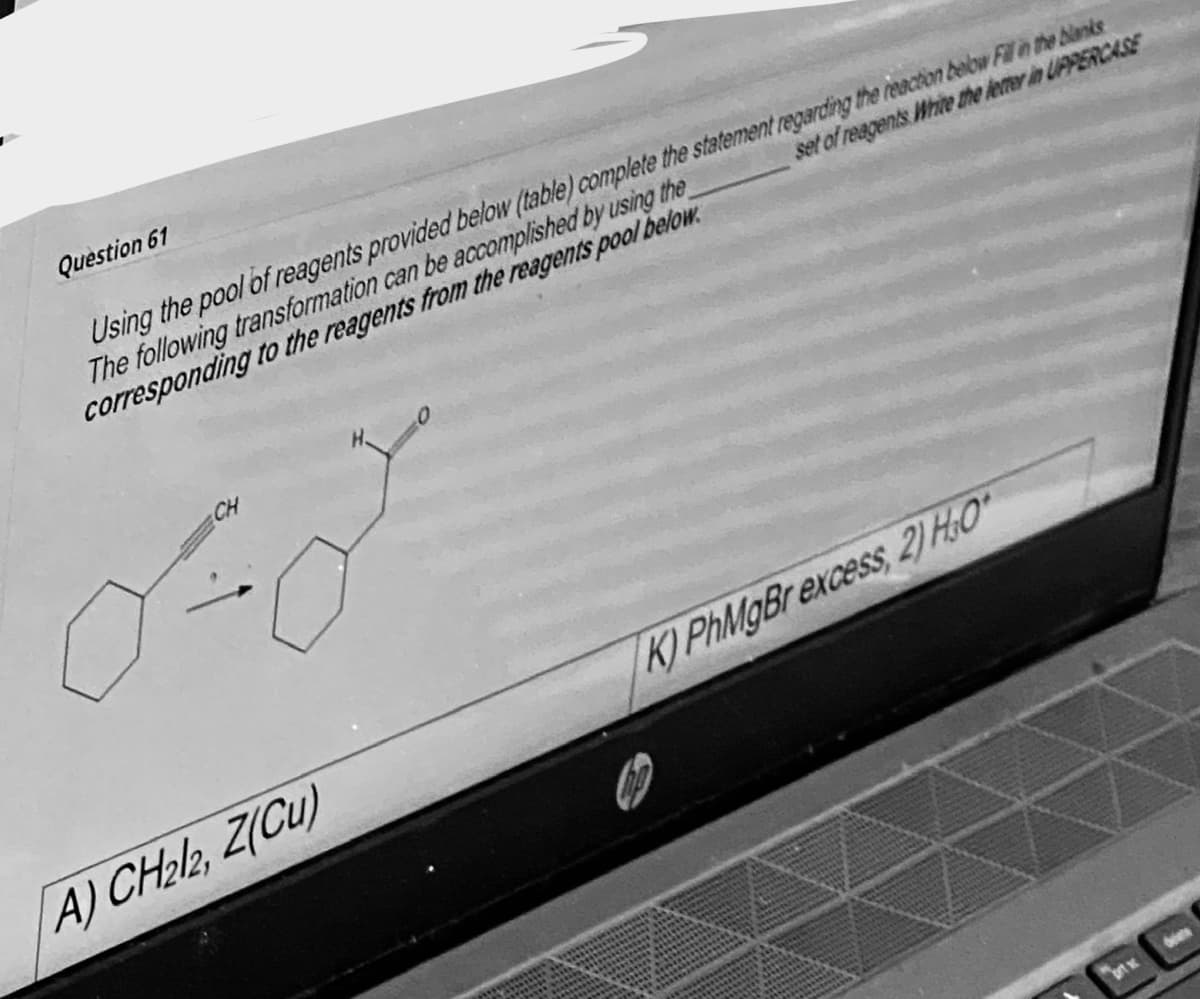 Question 61
Using the pool of reagents provided below (table) complete the statement regarding the reaction below Fill in the blanks
The following transformation can be accomplished by using the
corresponding to the reagents from the reagents pool below.
set of reagents Write the letter in UPPERCASE
CH
A) CH212, Z(Cu)
K) PhMgBr excess, 2) H₂O*
brt
des