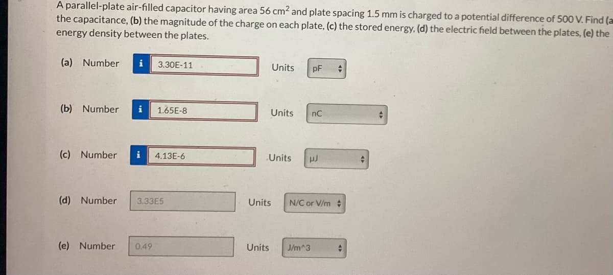 A parallel-plate air-filled capacitor having area 56 cm² and plate spacing 1.5 mm is charged to a potential difference of 500 V. Find (a
the capacitance, (b) the magnitude of the charge on each plate, (c) the stored energy, (d) the electric field between the plates, (e) the
energy density between the plates.
(a) Number i 3.30E-11
(b) Number i 1.65E-8
(c) Number i 4.13E-6
(d) Number 3.33E5
(e) Number 0.49
Units
Units
Units
pF +
nC
µJ
Units J/m^3
Units N/C or V/m
+
t