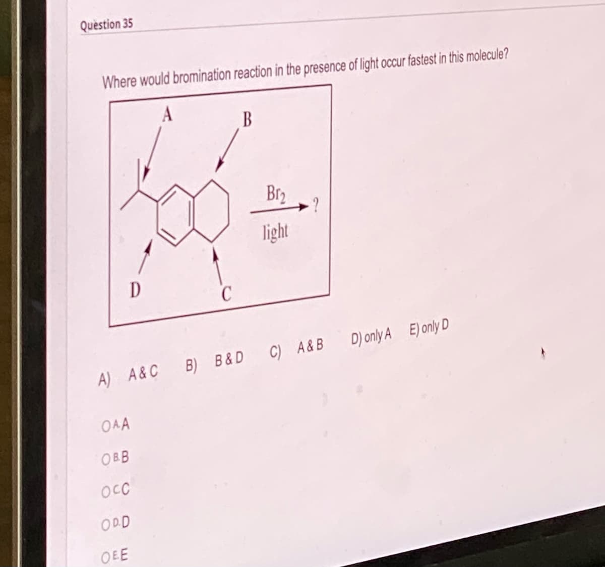 Question 35
Where would bromination reaction in the presence of light occur fastest in this molecule?
A
D
OAA
OBB
OCC
ODD
OEE
C
A) A&C B) B&D C) A&B D) only A E) only D
B
Br₂
light
?