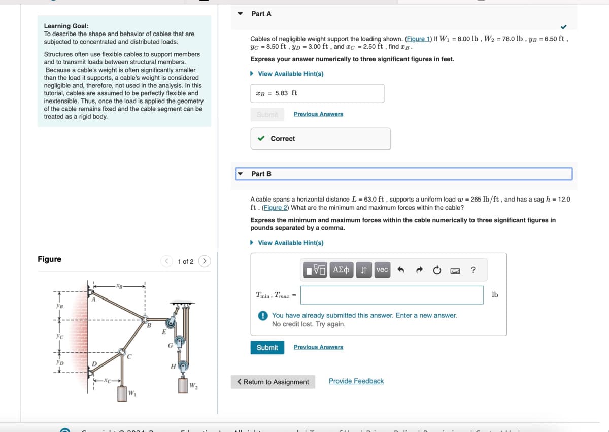 Part A
Learning Goal:
To describe the shape and behavior of cables that are
subjected to concentrated and distributed loads.
Structures often use flexible cables to support members
and to transmit loads between structural members.
Because a cable's weight is often significantly smaller
than the load it supports, a cable's weight is considered
negligible and, therefore, not used in the analysis. In this
tutorial, cables are assumed to be perfectly flexible and
inextensible. Thus, once the load is applied the geometry
of the cable remains fixed and the cable segment can be
treated as a rigid body.
Cables of negligible weight support the loading shown. (Figure 1) If W₁ = 8.00 lb, W₂ = 78.0 lb, yB = 6.50 ft,
yc = 8.50 ft, yD = 3.00 ft, and c = 2.50 ft, find B
Express your answer numerically to three significant figures in feet.
▸ View Available Hint(s)
xB = 5.83 ft
Submit
Previous Answers
Figure
1 of 2 >
Ув
Ус
Ур
D
W₁
E
H
Part B
Correct
A cable spans a horizontal distance L = 63.0 ft, supports a uniform load w = 265 lb/ft, and has a sag h = 12.0
ft. (Figure 2) What are the minimum and maximum forces within the cable?
Express the minimum and maximum forces within the cable numerically to three significant figures in
pounds separated by a comma.
▸ View Available Hint(s)
ΜΕ ΑΣΦΑ vec
?
Tmin, Tmax =
You have already submitted this answer. Enter a new answer.
No credit lost. Try again.
Submit
Previous Answers
Provide Feedback
< Return to Assignment
W₂
lb