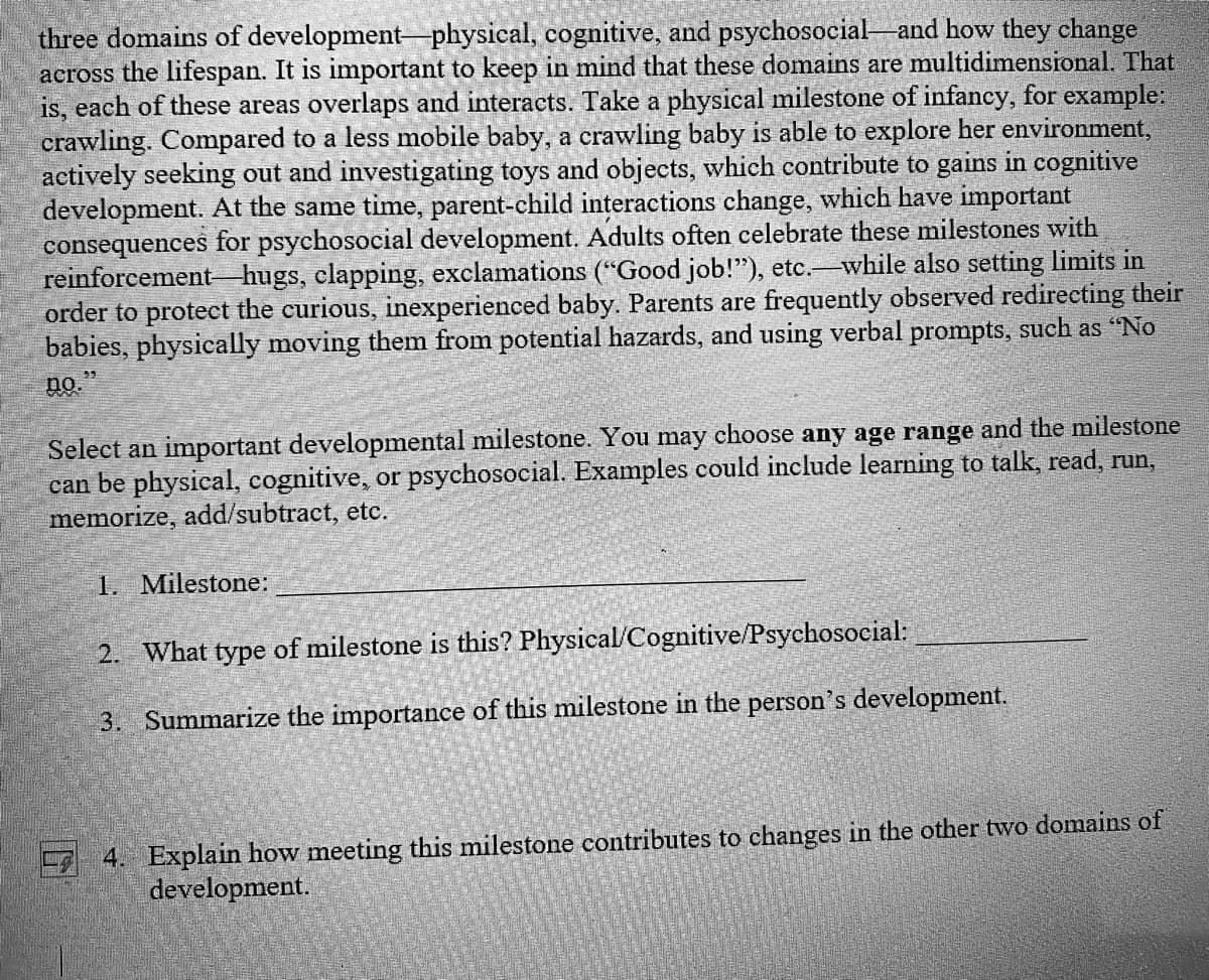 three domains of development physical, cognitive, and psychosocial and how they change
across the lifespan. It is important to keep in mind that these domains are multidimensional. That
is, each of these areas overlaps and interacts. Take a physical milestone of infancy, for example:
crawling. Compared to a less mobile baby, a crawling baby is able to explore her environment,
actively seeking out and investigating toys and objects, which contribute to gains in cognitive
development. At the same time, parent-child interactions change, which have important
consequences for psychosocial development. Adults often celebrate these milestones with
reinforcement hugs, clapping, exclamations ("Good job!"), etc. while also setting limits in
order to protect the curious, inexperienced baby. Parents are frequently observed redirecting their
babies, physically moving them from potential hazards, and using verbal prompts, such as "No
no."
Select an important developmental milestone. You may choose any age range and the milestone
can be physical, cognitive, or psychosocial. Examples could include learning to talk, read, run,
memorize, add/subtract, etc.
1. Milestone:
2. What type of milestone is this? Physical/Cognitive/Psychosocial:
3. Summarize the importance of this milestone in the person's development.
4. Explain how meeting this milestone contributes to changes in the other two domains of
development.