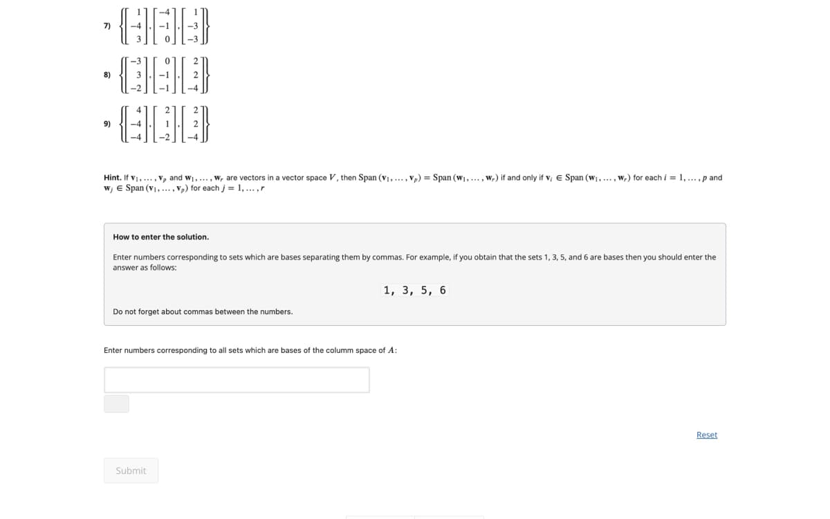 7)
8)
9)
.....p and
Hint. If V1,..., V, and w₁,..., W, are vectors in a vector space V, then Span (V1, ..., Vp) = Span (W₁,..., w) if and only if v, E Span (w₁,..., w,) for each i = 1,.
w, Є Span (V1, ..., Vp) for each j = 1,..., r
How to enter the solution.
Enter numbers corresponding to sets which are bases separating them by commas. For example, if you obtain that the sets 1, 3, 5, and 6 are bases then you should enter the
answer as follows:
Do not forget about commas between the numbers.
1, 3, 5, 6
Enter numbers corresponding to all sets which are bases of the columm space of A:
Submit
Reset