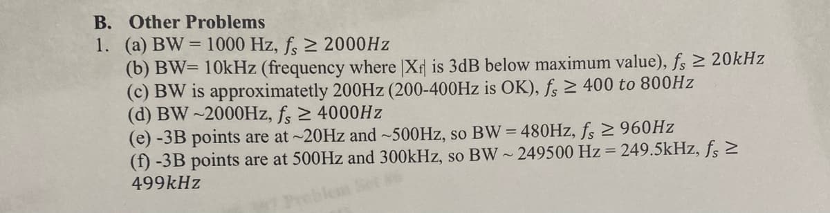 B. Other Problems
1. (a) BW= 1000 Hz, f, ≥ 2000Hz
(b) BW= 10kHz (frequency where |Xr is 3dB below maximum value), fs ≥ 20kHz
(c) BW is approximatetly 200Hz (200-400Hz is OK), fs ≥ 400 to 800HzZ
(d) BW-2000Hz, f, ≥ 4000Hz
(e) -3B points are at ~20Hz and ~500Hz, so BW = 480Hz, fs ≥ 960Hz
(f) -3B points are at 500Hz and 300kHz, so BW~249500 Hz=249.5kHz, fs >
499kHz