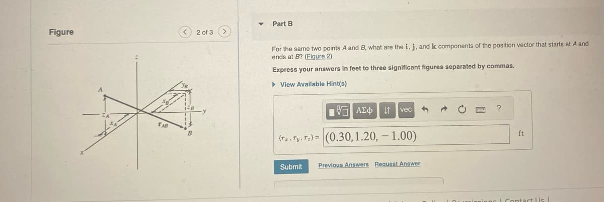 Figure
TAB
B
2 of 3 >
Part B
For the same two points A and B, what are the i, j, and k components of the position vector that starts at A and
ends at B? (Figure 2)
Express your answers in feet to three significant figures separated by commas.
▸ View Available Hint(s)
Η ΜΕ ΑΣΦ
vec
(rz. Ty, Tz) (0.30, 1.20, -1.00)
Submit
Previous Answers Request Answer
?
ft
Contact Us |