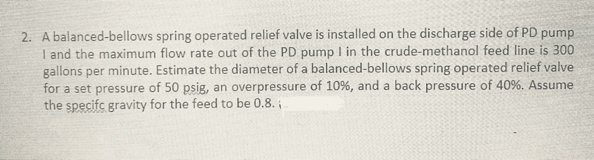 2. A balanced-bellows spring operated relief valve is installed on the discharge side of PD pump
I and the maximum flow rate out of the PD pump I in the crude-methanol feed line is 300
gallons per minute. Estimate the diameter of a balanced-bellows spring operated relief valve
for a set pressure of 50 psig, an overpressure of 10%, and a back pressure of 40%. Assume
the specifc gravity for the feed to be 0.8.