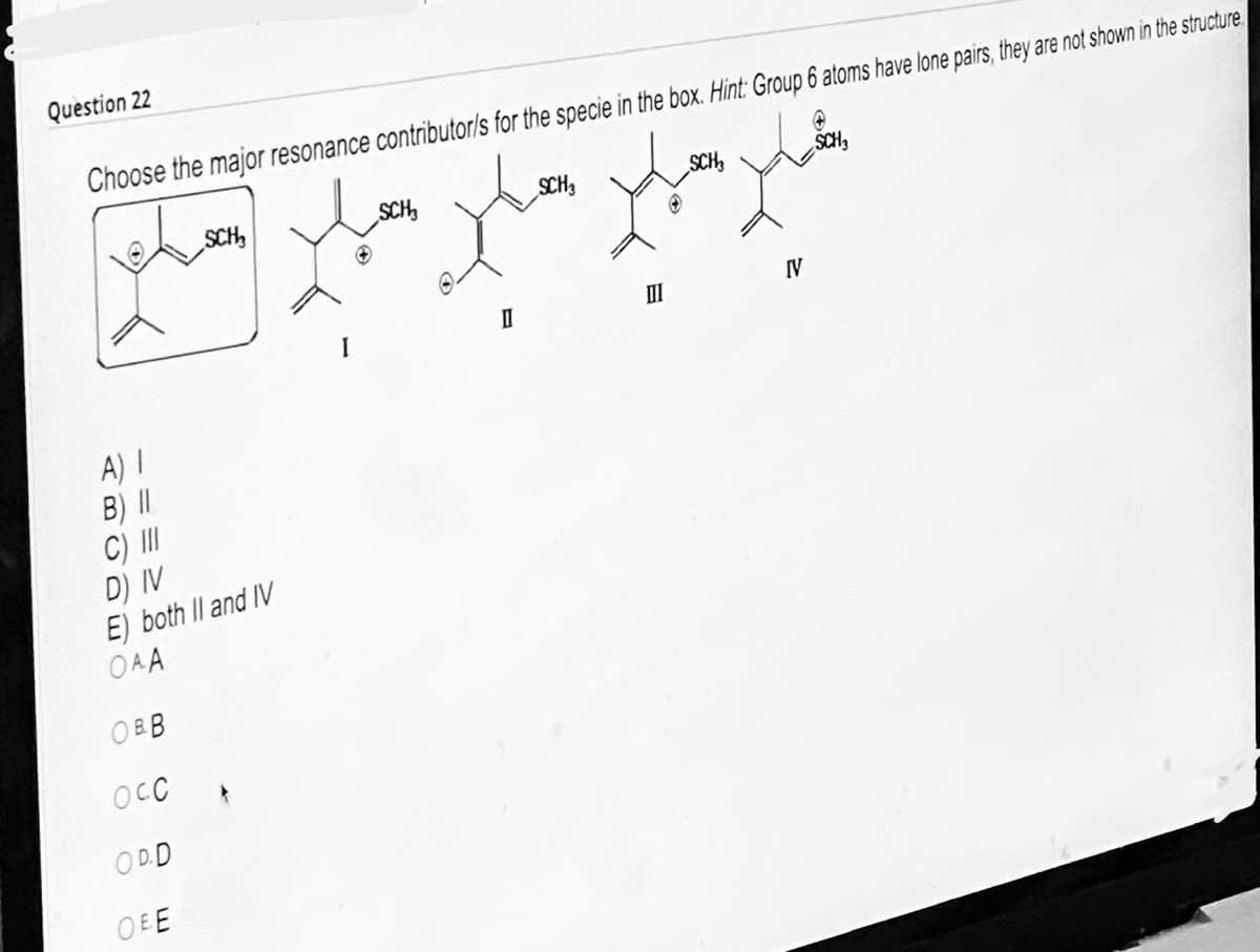 **Question 22:**

**Choose the major resonance contributor(s) for the species in the box. Hint: Group 6 atoms have lone pairs; they are not shown in the structure.**

![Molecule in a box followed by four different resonance structures labeled I, II, III, and IV. Three of the four structures contribute to the resonance.]

The given molecule structure in the box shows a carbon skeleton with a positively charged carbon next to a sulfur bounded to a methyl group (SCH₃). Based on this structure, we need to identify the major resonance contributors among the options I, II, III, and IV.

**Resonance structures:**
- **Structure I**: Shows a double bond between the carbon atoms adjacent to the positively charged carbon.
- **Structure II**: Shows a positive charge on the sulfur atom with two lone pairs of electrons (not shown) and a double bond between the adjacent carbons.
- **Structure III**: Shows the same positive charge on a different carbon along with a lone pair on the adjacent sulfur (not shown).
- **Structure IV**: Displays a sulfur atom with a double bond and a positive charge on the adjacent carbon.

**Options:**
A) I  
B) II  
C) III  
D) IV  
E) Both II and IV  

**Answer Choices:**
- A potential answer could be that the major resonance contributors allow the delocalization of the positive charge effectively. The lone pairs of the sulfur atom will play a significant role, but since they're not shown, it's crucial to remember they exist while determining the resonance effect.

**Visual Explanation:**
In the provided image, each choice is depicted with clear molecular structures. The resonance contributors are intuitive and reflect how the electrons shift across bonds within the molecule. This helps demonstrate the stability acquired via resonance.

To conclude, understanding resonance structures helps predict the stability and reactivity of complex molecules. This particular question challenges one's understanding of electron delocalization principles essential in organic chemistry.