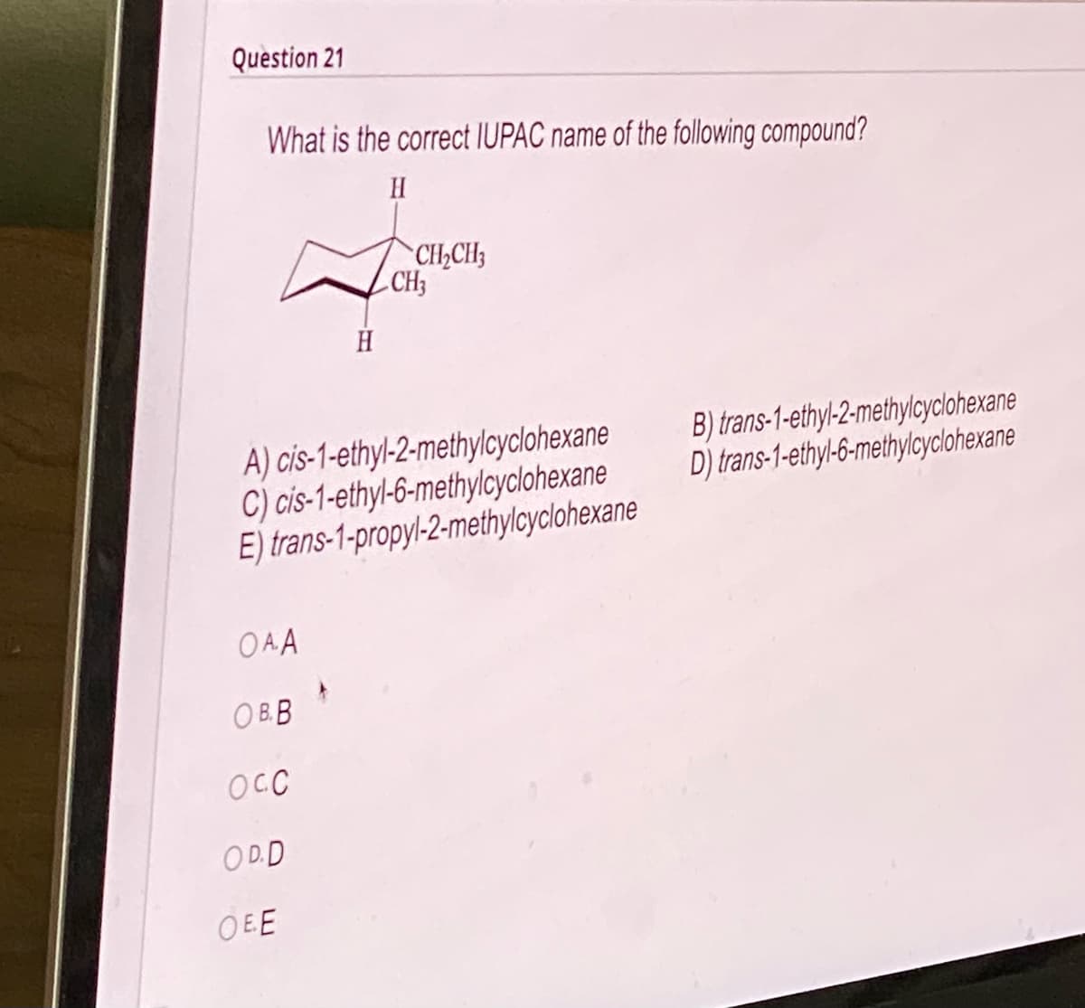 **Question 21**

**What is the correct IUPAC name of the following compound?**

![Chemical structure diagram]

(Chemical structure diagram shows a cyclohexane ring with substituents attached at positions 1 and 2. At position 1, there is an ethyl group (CH₂CH₃), and at position 2, there is a methyl group (CH₃). Both substituents are on the same side (cis).)

A) cis-1-ethyl-2-methylcyclohexane  
B) trans-1-ethyl-2-methylcyclohexane  
C) cis-1-ethyl-6-methylcyclohexane  
D) trans-1-ethyl-6-methylcyclohexane  
E) trans-1-propyl-2-methylcyclohexane  

O A)  
O B)  
O C)  
O D)  
O E)