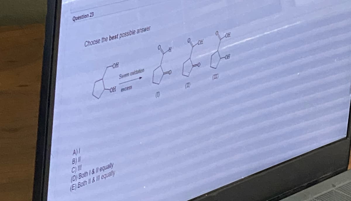 Question 23
시이이이티
A)/
B) 11
C) III
Choose the best possible answer
OH
OH
(D) Both I & II equally
(E) Both II & Ill equally
Swem cxidation
excess
(10)
OH
OH