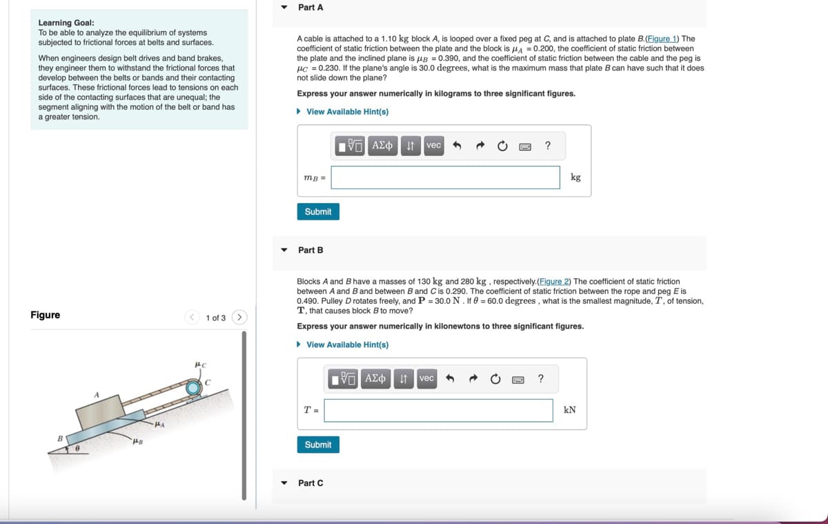 Learning Goal:
To be able to analyze the equilibrium of systems
subjected to frictional forces at belts and surfaces.
When engineers design belt drives and band brakes,
they engineer them to withstand the frictional forces that
develop between the belts or bands and their contacting
surfaces. These frictional forces lead to tensions on each
side of the contacting surfaces that are unequal; the
segment aligning with the motion of the belt or band has
a greater tension.
▾ Part A
A cable is attached to a 1.10 kg block A, is looped over a fixed peg at C, and is attached to plate B. (Figure 1) The
coefficient of static friction between the plate and the block is μA=0.200, the coefficient of static friction between
the plate and the inclined plane is μB = 0.390, and the coefficient of static friction between the cable and the peg is
HC = 0.230. If the plane's angle is 30.0 degrees, what is the maximum mass that plate B can have such that it does
not slide down the plane?
Express your answer numerically in kilograms to three significant figures.
▸ View Available Hint(s)
Figure
B
A
HA
PC
1 of 3
mB =
Submit
Part B
1 ΑΣΦ Η vec
?
kg
Blocks A and B have a masses of 130 kg and 280 kg, respectively. (Figure 2) The coefficient of static friction
between A and B and between B and C is 0.290. The coefficient of static friction between the rope and peg E is
0.490. Pulley D rotates freely, and P = 30.0 N. If 0 = 60.0 degrees, what is the smallest magnitude, T, of tension,
T, that causes block B to move?
Express your answer numerically in kilonewtons to three significant figures.
▸ View Available Hint(s)
T =
Submit
Part C
ΜΕ ΑΣΦ
↓↑ vec
?
kN