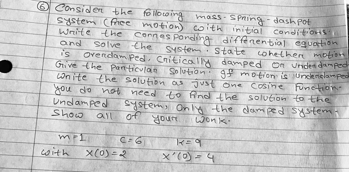 6 Consider the following
mass-
system (free motion) with initial conditions.
Spring-dash pot
Write the
Connes
and
solve
the
Ponding differential equation
System State
whether motion
is
Overdamped, Critically damped or under damped
Give the particulan Solution gf motion is underdamped
Wnite the solution as just one cosine
you do
not
Function-
need to find the solution to the
system, Only the damped system.
of your
шопк
Undamped
Show
C = 6
m=1
with
all
X(0)=2
K = 9
x'(0) = 4