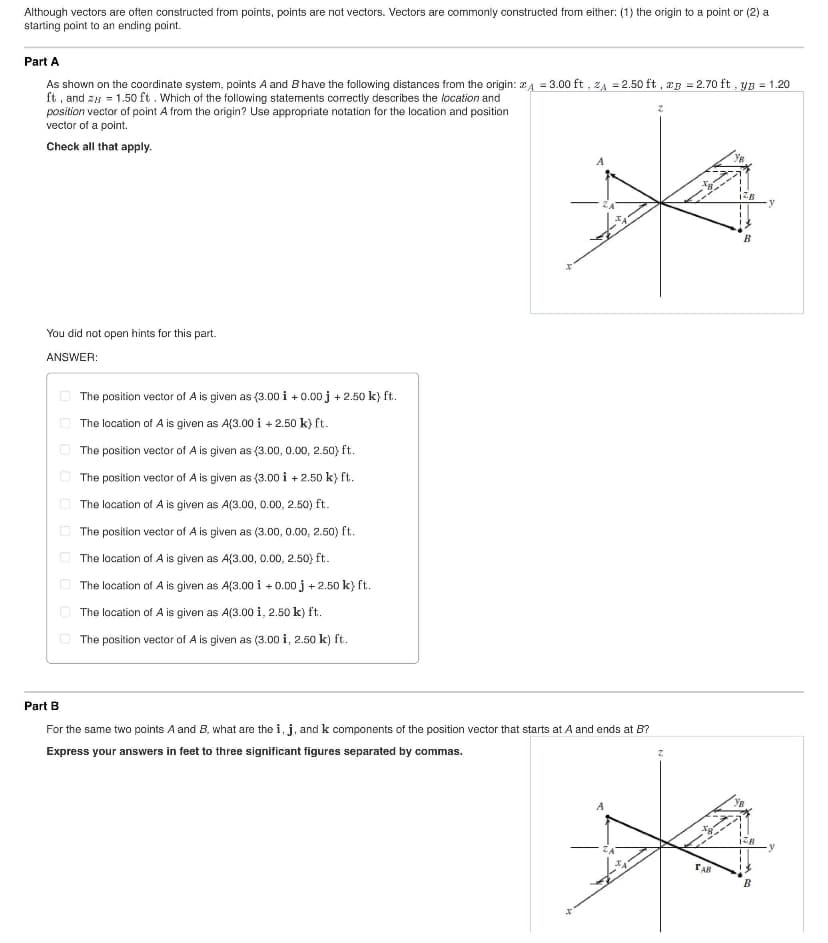 Although vectors are often constructed from points, points are not vectors. Vectors are commonly constructed from either: (1) the origin to a point or (2) a
starting point to an ending point.
Part A
As shown on the coordinate system, points A and B have the following distances from the origin: A = 3.00 ft, z=2.50 ft, B = 2.70 ft, уB = 1.20
ft, and z = 1.50 ft. Which of the following statements correctly describes the location and
position vector of point A from the origin? Use appropriate notation for the location and position
vector of a point.
Check all that apply.
YB
You did not open hints for this part.
ANSWER:
☐ ☐
0
The position vector of A is given as (3.00 i +0.00 j +2.50 k} ft.
The location of A is given as A{3.00 i +2.50 k) ft.
The position vector of A is given as (3.00, 0.00, 2.50) ft.
The position vector of A is given as (3.00 i +2.50 k} ft.
The location of A is given as A(3.00, 0.00, 2.50) ft.
The position vector of A is given as (3.00, 0.00, 2.50) ft.
The location of A is given as A[3.00, 0.00, 2.50) ft.
The location of A is given as A(3.00 i +0.00 j +2.50 k) ft.
The location of A is given as A(3.00 i, 2.50 k) ft.
The position vector of A is given as (3.00 i, 2.50 k) ft.
000
Part B
For the same two points A and B, what are the i, j, and k components of the position vector that starts at A and ends at B?
Express your answers in feet to three significant figures separated by commas.
B
B