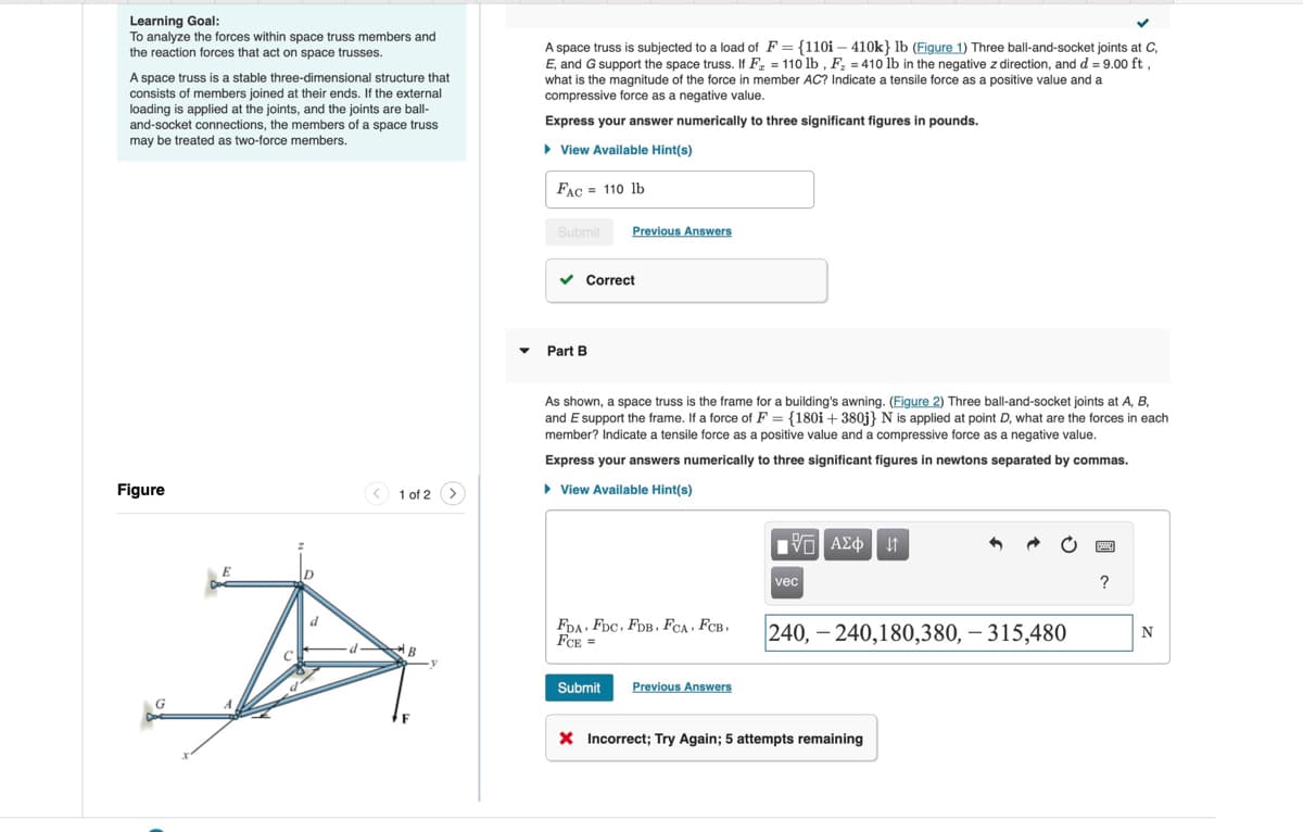 Learning Goal:
To analyze the forces within space truss members and
the reaction forces that act on space trusses.
A space truss is a stable three-dimensional structure that
consists of members joined at their ends. If the external
loading is applied at the joints, and the joints are ball-
and-socket connections, the members of a space truss
may be treated as two-force members.
A space truss is subjected to a load of F = {110i - 410k} lb (Figure 1) Three ball-and-socket joints at C,
E, and G support the space truss. If F =110 lb, F = 410 lb in the negative z direction, and d = 9.00 ft,
what is the magnitude of the force in member AC? Indicate a tensile force as a positive value and a
compressive force as a negative value.
Express your answer numerically to three significant figures in pounds.
▸ View Available Hint(s)
FAC 110 lb
Figure
1 of 2
Submit
Previous Answers
Part B
Correct
As shown, a space truss is the frame for a building's awning. (Figure 2) Three ball-and-socket joints at A, B,
and E support the frame. If a force of F = {180i + 380j} N is applied at point D, what are the forces in each
member? Indicate a tensile force as a positive value and a compressive force as a negative value.
Express your answers numerically to three significant figures in newtons separated by commas.
▸ View Available Hint(s)
ΜΕ ΑΣΦΑ
vec
?
FDA FDC, FDB, FCA, FCB,
FCE =
240, 240,180,380, -315,480
B
Submit
Previous Answers
× Incorrect; Try Again; 5 attempts remaining
N