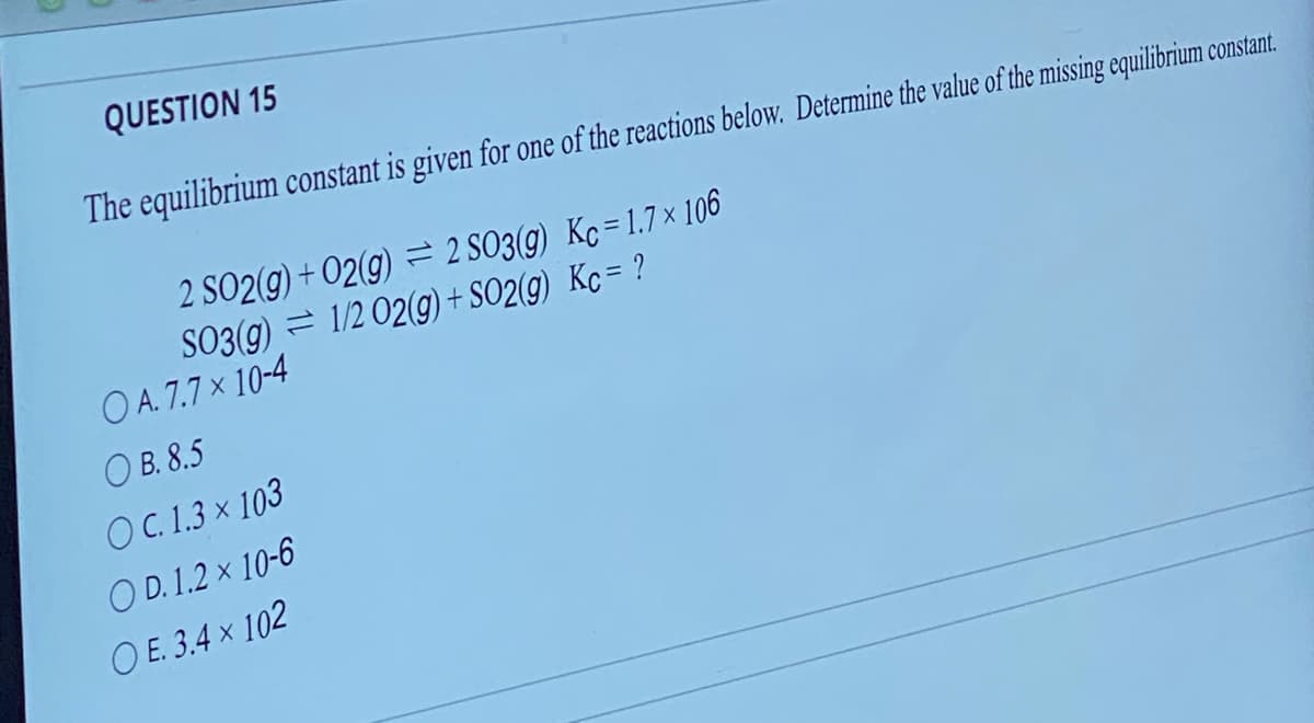 QUESTION 15
The equilibrium constant is given for one of the reactions below. Determine the value of the missing equilibrium constant.
2 SO2(g) + O2(g) = 2 SO3(g) Kc=1.7 x 106
1/2 02(g) + SO2(g) Kc = ?
SO3(g)
OA. 7.7 x 10-4
OB. 8.5
OC. 1.3 x 103
OD. 1.2 x 10-6
OE. 3.4 x 102