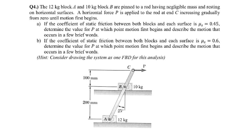 Q4.) The 12 kg block 4 and 10 kg block B are pinned to a rod having negligible mass and resting
on horizontal surfaces. A horizontal force P is applied to the rod at end C increasing gradually
from zero until motion first begins.
a) If the coefficient of static friction between both blocks and each surface is μ = 0.45,
determine the value for P at which point motion first begins and describe the motion that
occurs in a few brief words.
b) If the coefficient of static friction between both blocks and each surface is μ = 0.6,
determine the value for P at which point motion first begins and describe the motion that
occurs in a few brief words.
(Hint: Consider drawing the system as one FBD for this analysis)
с
P
100 mm
200 mm
Ac
Be 10 kg
25°
12 kg