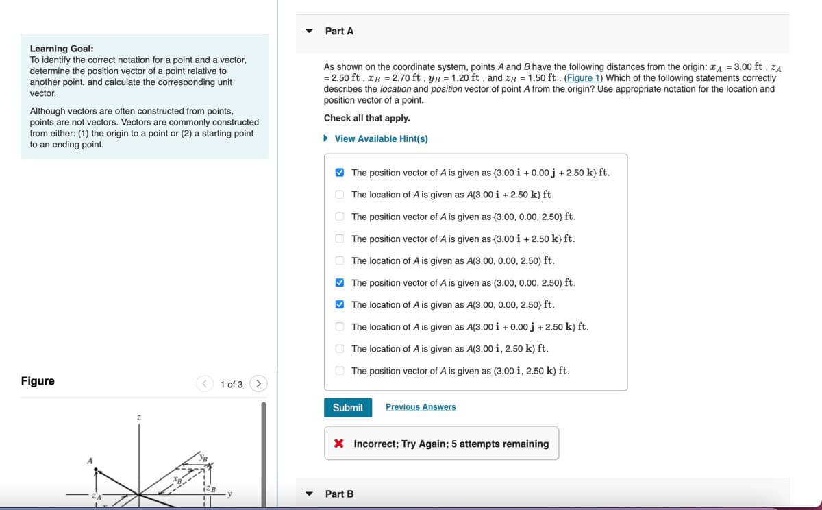 Part A
Learning Goal:
To identify the correct notation for a point and a vector,
determine the position vector of a point relative to
another point, and calculate the corresponding unit
vector.
Although vectors are often constructed from points,
points are not vectors. Vectors are commonly constructed
from either: (1) the origin to a point or (2) a starting point
to an ending point.
As shown on the coordinate system, points A and B have the following distances from the origin: A = 3.00 ft, ZA
=2.50 ft, xB = 2.70 ft, yB = 1.20 ft, and zB = 1.50 ft. (Figure 1) Which of the following statements correctly
describes the location and position vector of point A from the origin? Use appropriate notation for the location and
position vector of a point.
Check all that apply.
▸ View Available Hint(s)
The position vector of A is given as {3.00 i +0.00 j +2.50 k} ft.
The location of A is given as A(3.00 i +2.50 k} ft.
The position vector of A is given as (3.00, 0.00, 2.50} ft.
The position vector of A is given as (3.00 i +2.50 k} ft.
The location of A is given as A(3.00, 0.00, 2.50) ft.
The position vector of A is given as (3.00, 0.00, 2.50) ft.
The location of A is given as A(3.00, 0.00, 2.50} ft.
The location of A is given as A(3.00 i +0.00 j +2.50 k} ft.
The location of A is given as A(3.00 i, 2.50 k) ft.
The position vector of A is given as (3.00 i, 2.50 k) ft.
Figure
1 of 3
Submit
Previous Answers
× Incorrect; Try Again; 5 attempts remaining
Part B