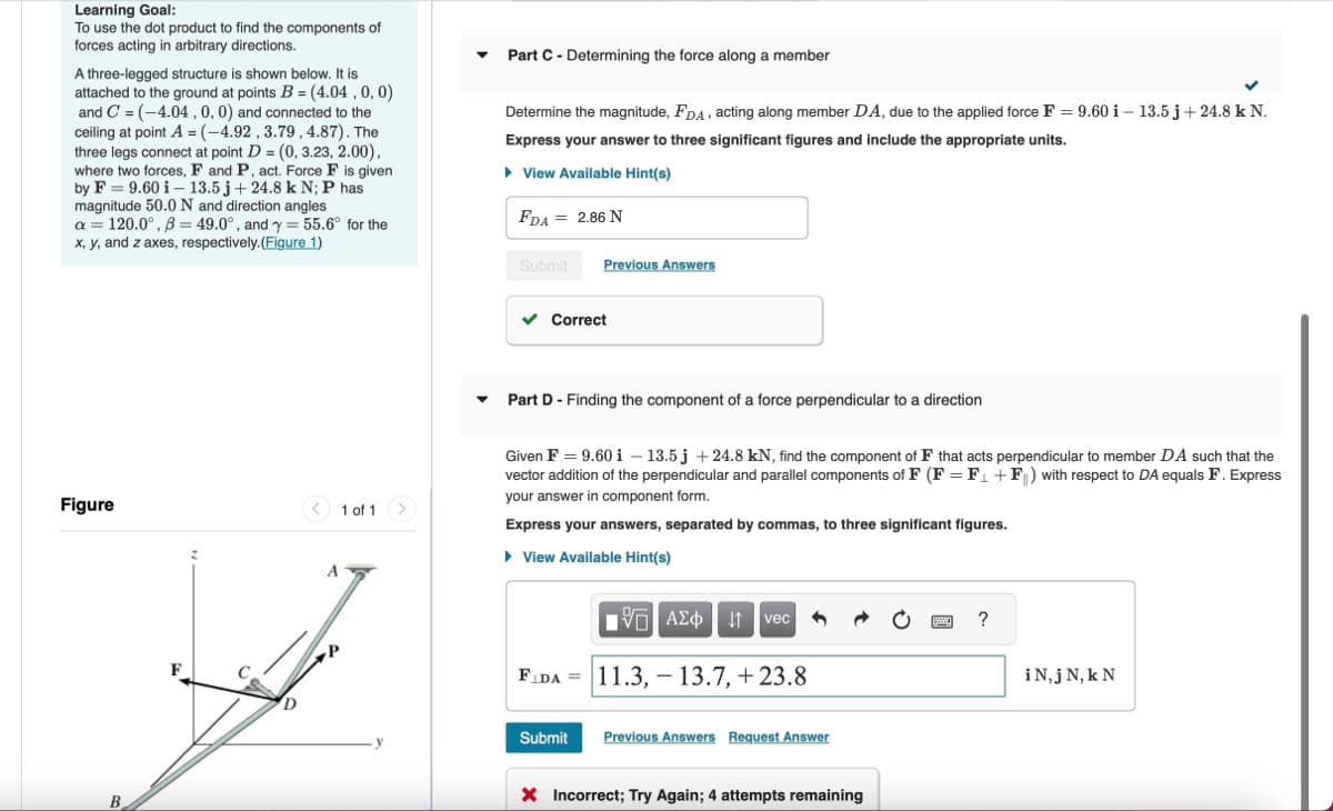 Learning Goal:
To use the dot product to find the components of
forces acting in arbitrary directions.
A three-legged structure is shown below. It is
attached to the ground at points B = (4.04, 0, 0)
and C (-4.04, 0, 0) and connected to the
ceiling at point A = (-4.92, 3.79, 4.87). The
three legs connect at point D = (0, 3.23, 2.00),
where two forces, F and P, act. Force F is given
by F 9.60 i 13.5 j + 24.8 k N; P has
magnitude 50.0 N and direction angles
a=120.0°, ẞ= 49.0°, and y = 55.6° for the
x, y, and z axes, respectively. (Figure 1)
Part C - Determining the force along a member
Determine the magnitude, FDA, acting along member DA, due to the applied force F = 9.60 i - 13.5 j + 24.8 k N.
Express your answer to three significant figures and include the appropriate units.
▸ View Available Hint(s)
FDA = 2.86 N
Figure
1 of 1
B
Submit
Previous Answers
Correct
Part D - Finding the component of a force perpendicular to a direction
Given F = 9.60 i - 13.5j +24.8 kN, find the component of F that acts perpendicular to member DA such that the
vector addition of the perpendicular and parallel components of F (F = F₁+F) with respect to DA equals F. Express
your answer in component form.
Express your answers, separated by commas, to three significant figures.
▸ View Available Hint(s)
ΕΧΕΙ ΑΣΦ
ΑΣΦ vec
F
D
FIDA 11.3, 13.7, +23.8
Submit
Previous Answers Request Answer
× Incorrect; Try Again; 4 attempts remaining
?
iN,j N, k N