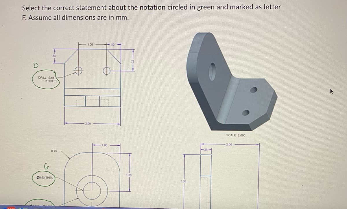 Select the correct statement about the notation circled in green and marked as letter
F. Assume all dimensions are in mm.
T
50
1
DRILL 17/64
2 HOLES
R.75
00.63 THRU
1.00
2.00
100
50
1.38
3.38
38
SCALE 2.000
2.00
A