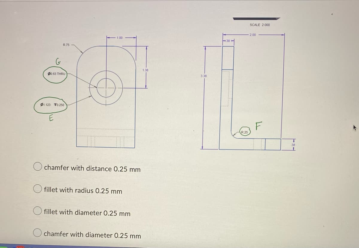 G
R.75
00.63 THRU
01.123 F0.250
1.00
chamfer with distance 0.25 mm
fillet with radius 0.25 mm
fillet with diameter 0.25 mm
chamfer with diameter 0.25 mm
1.38
3.38
R.25
SCALE 2.000
2.00
F
T
38