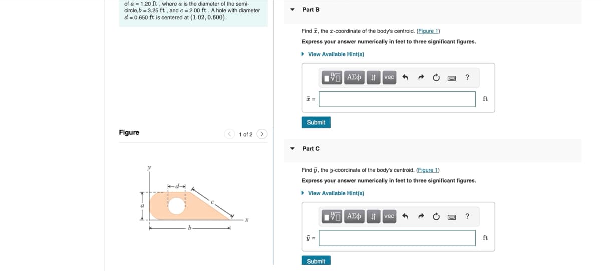 of a 1.20 ft, where a is the diameter of the semi-
circle,b=3.25 ft, and c = 2.00 ft. A hole with diameter
d = 0.650 ft is centered at (1.02, 0.600).
Part B
Figure
1 of 2
Find, the x-coordinate of the body's centroid. (Figure 1)
Express your answer numerically in feet to three significant figures.
▸ View Available Hint(s)
ΜΕ ΑΣΦ 11 vec
?
=
Submit
Part C
Find y, the y-coordinate of the body's centroid. (Figure 1)
Express your answer numerically in feet to three significant figures.
▸ View Available Hint(s)
1 ΑΣΦ Η vec
?
Submit
ft
ft
